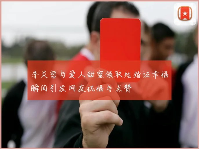 李炎哲与爱人甜蜜领取结婚证幸福瞬间引发网友祝福与点赞