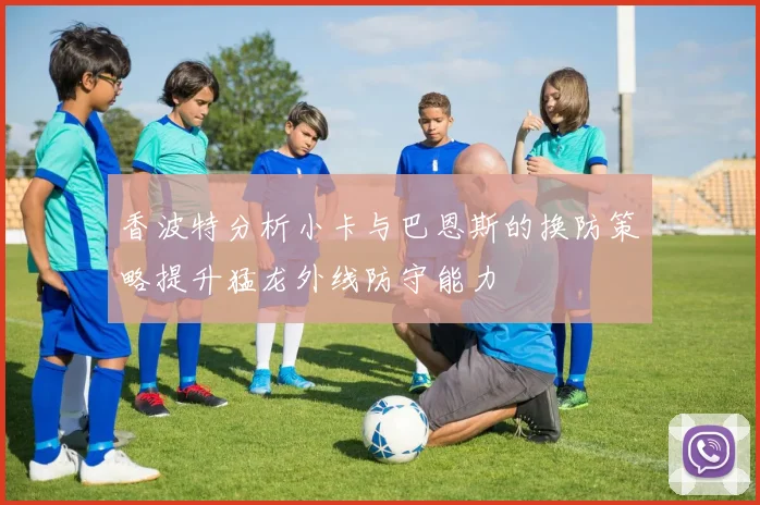 香波特分析小卡与巴恩斯的换防策略提升猛龙外线防守能力