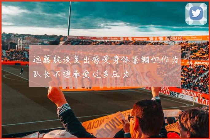 远藤航谈复出感受身体紧绷但作为队长不想承受过多压力