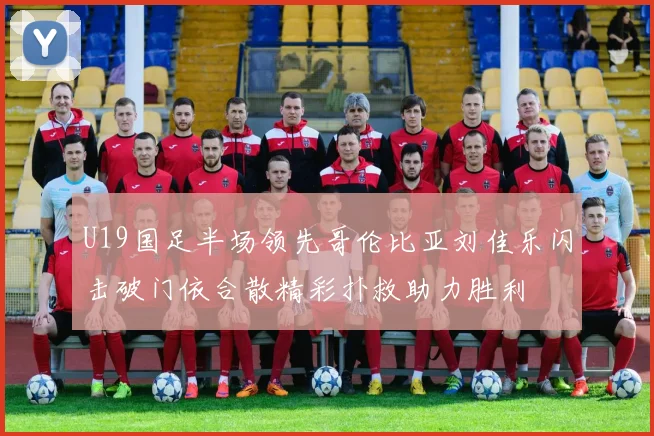 U19国足半场领先哥伦比亚刘佳乐闪击破门依合散精彩扑救助力胜利