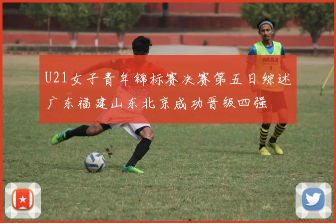 U21女子青年锦标赛决赛第五日综述广东福建山东北京成功晋级四强