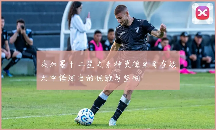 美加墨十二星之乐神莫德里奇在战火中锤炼出的优雅与坚韧