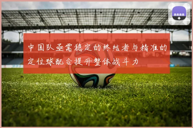 中国队亟需稳定的终结者与精准的定位球配合提升整体战斗力