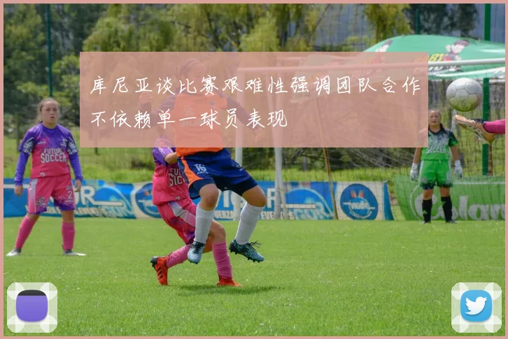 库尼亚谈比赛艰难性强调团队合作不依赖单一球员表现