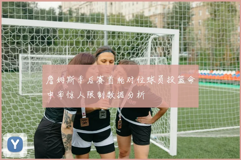 詹姆斯季后赛首轮对位球员投篮命中率惊人限制数据分析