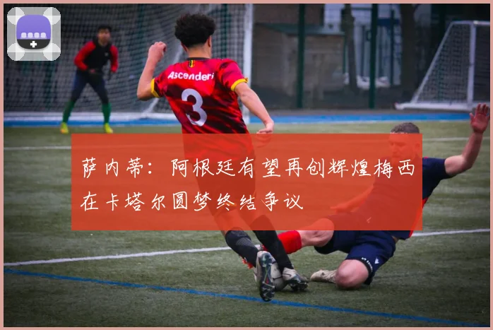 萨内蒂：阿根廷有望再创辉煌梅西在卡塔尔圆梦终结争议
