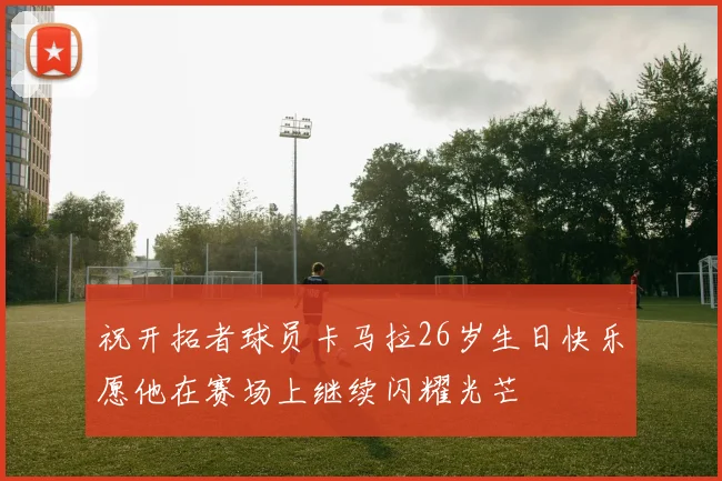祝开拓者球员卡马拉26岁生日快乐愿他在赛场上继续闪耀光芒