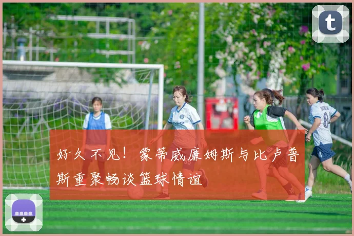 好久不见！蒙蒂威廉姆斯与比卢普斯重聚畅谈篮球情谊