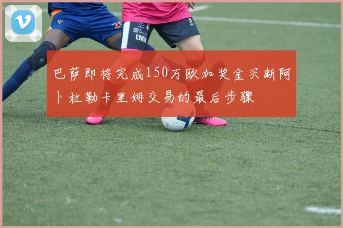 巴萨即将完成150万欧加奖金买断阿卜杜勒卡里姆交易的最后步骤