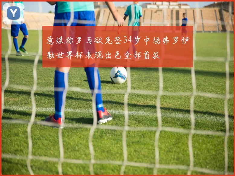 意媒称罗马欲免签34岁中场弗罗伊勒世界杯表现出色全部首发