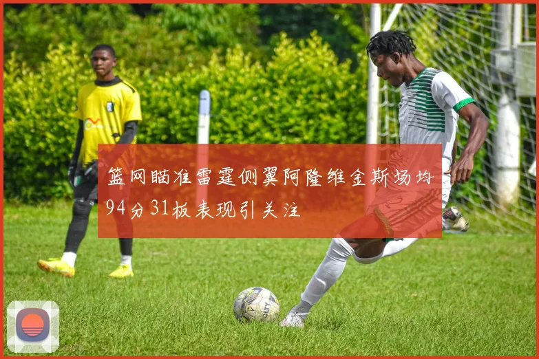 篮网瞄准雷霆侧翼阿隆维金斯场均94分31板表现引关注